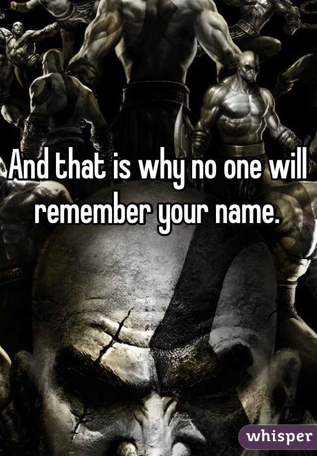 And that is why no one will remember your name. 
