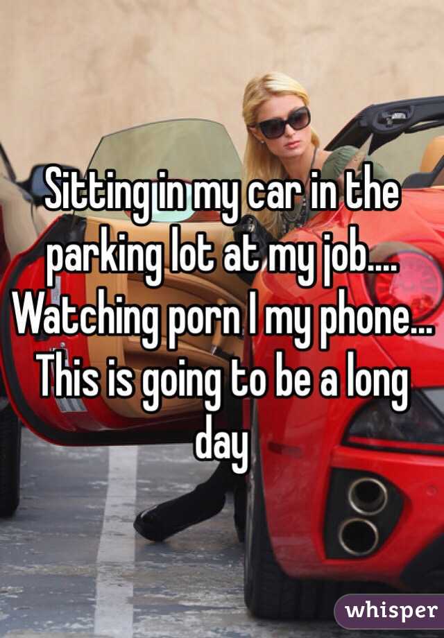 Sitting in my car in the parking lot at my job.... Watching porn I my phone... This is going to be a long day