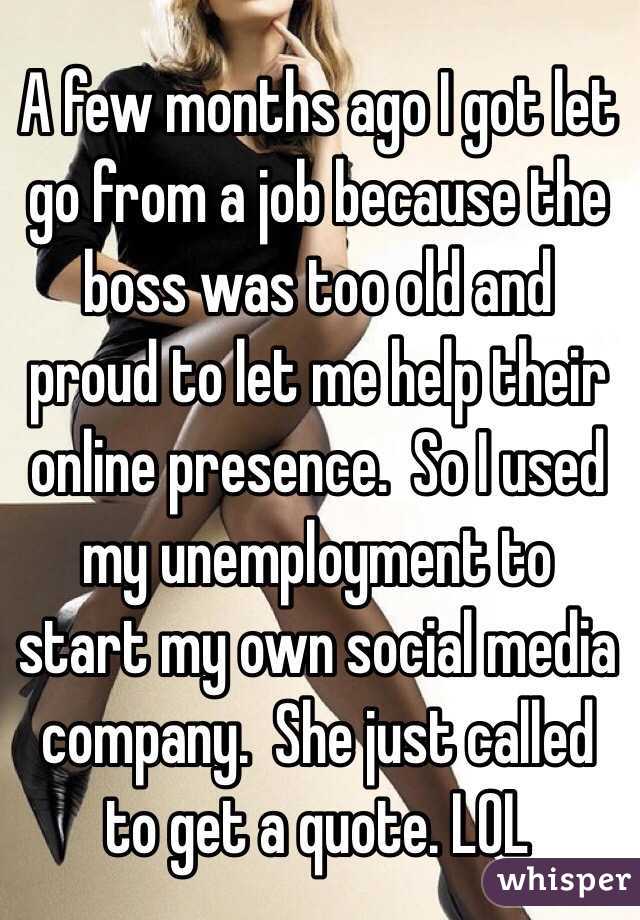 A few months ago I got let go from a job because the boss was too old and proud to let me help their online presence.  So I used my unemployment to start my own social media company.  She just called to get a quote. LOL