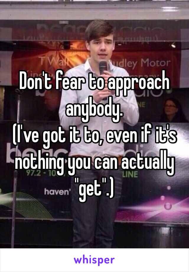 Don't fear to approach anybody. 
(I've got it to, even if it's nothing you can actually "get".)