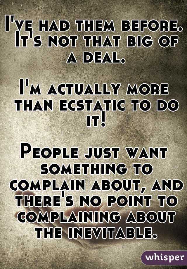 I've had them before. It's not that big of a deal.

I'm actually more than ecstatic to do it!

People just want something to complain about, and there's no point to complaining about the inevitable.