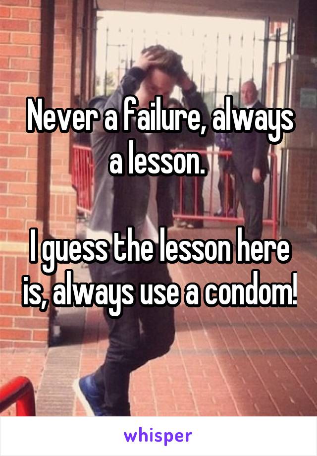 Never a failure, always a lesson. 

I guess the lesson here is, always use a condom! 