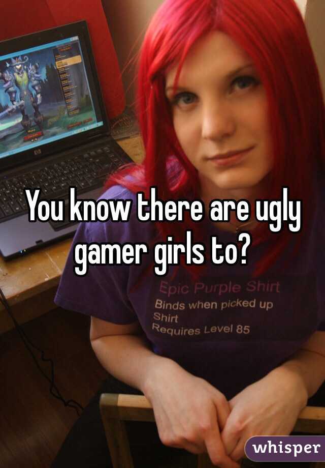 You know there are ugly gamer girls to?