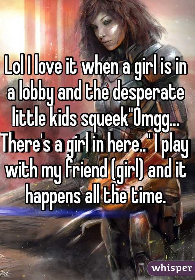 Lol I love it when a girl is in a lobby and the desperate little kids squeek"Omgg... There's a girl in here.." I play with my friend (girl) and it happens all the time. 