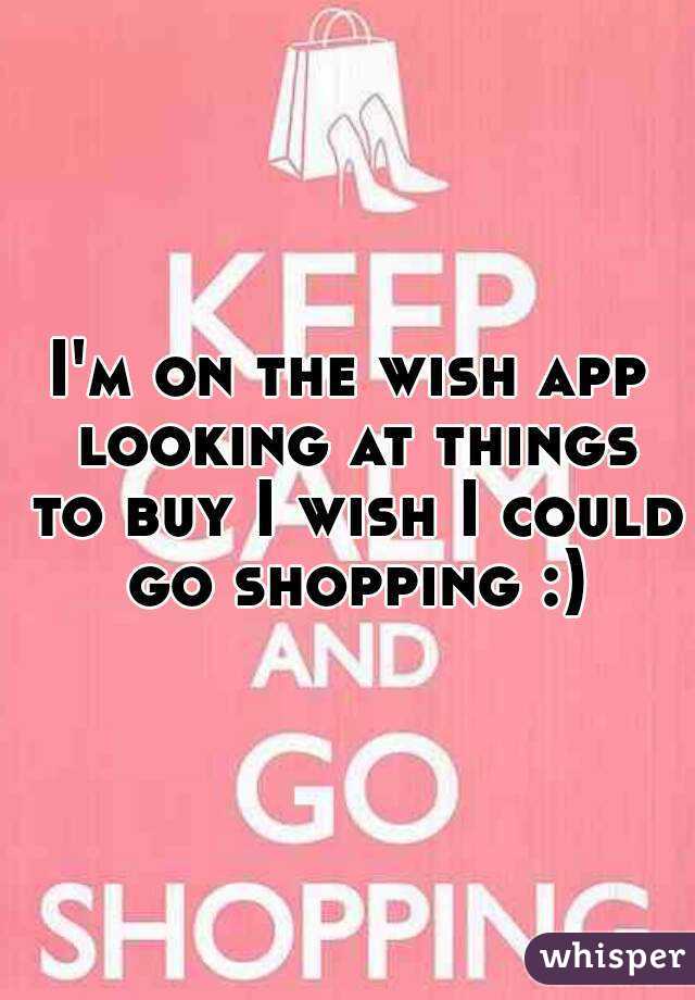 I'm on the wish app looking at things to buy I wish I could go shopping :)