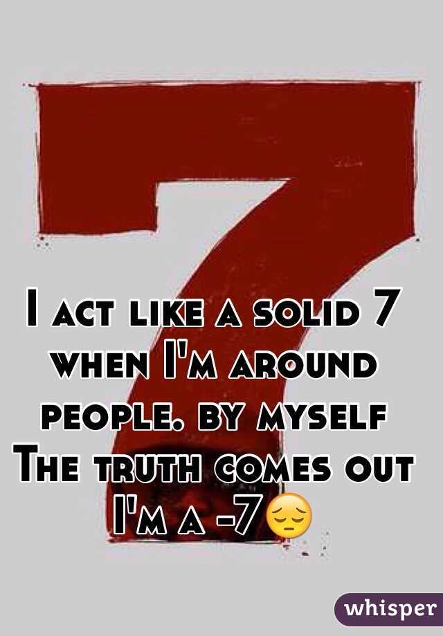 I act like a solid 7 when I'm around people. by myself The truth comes out I'm a -7😔