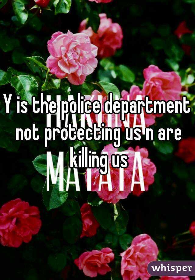 Y is the police department not protecting us n are killing us