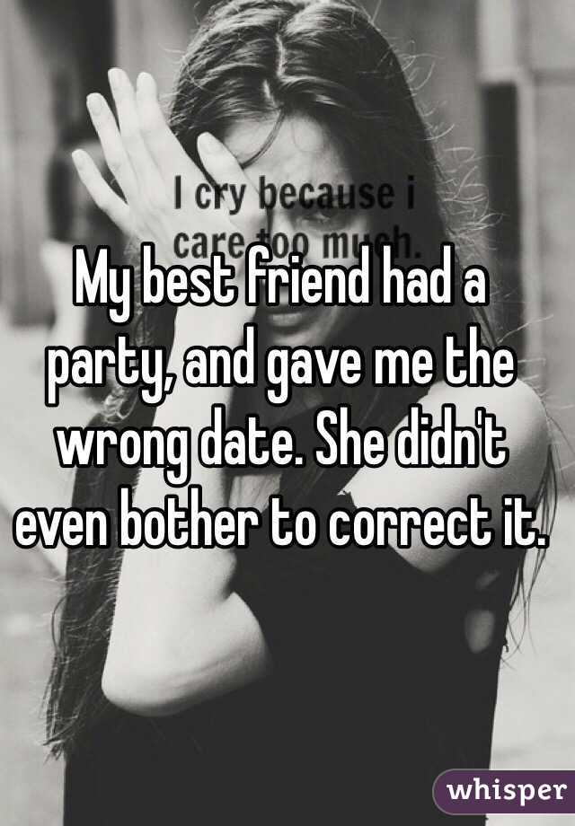 My best friend had a party, and gave me the wrong date. She didn't even bother to correct it.
