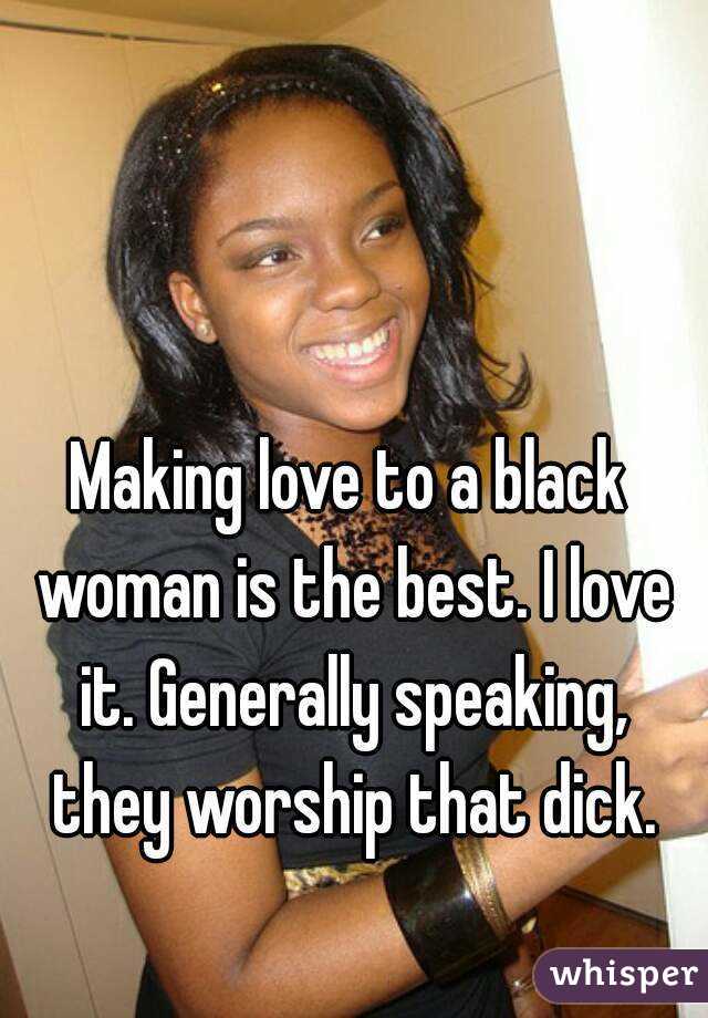 Making love to a black woman is the best. I love it. Generally speaking, they worship that dick.
