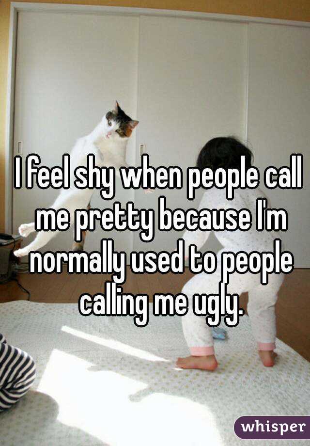 I feel shy when people call me pretty because I'm normally used to people calling me ugly.