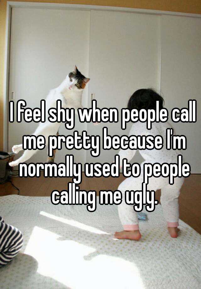 I feel shy when people call me pretty because I'm normally used to people calling me ugly.