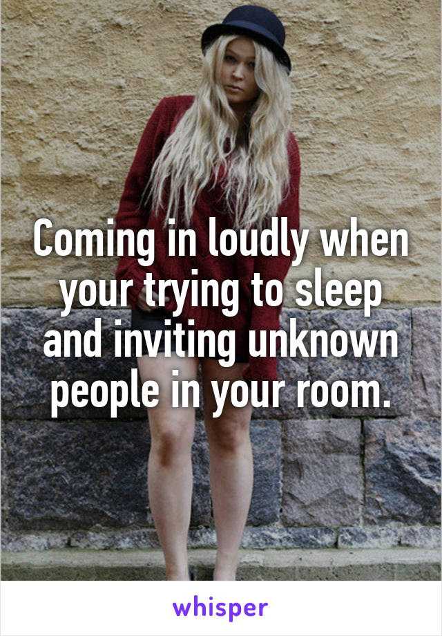 Coming in loudly when your trying to sleep and inviting unknown people in your room.