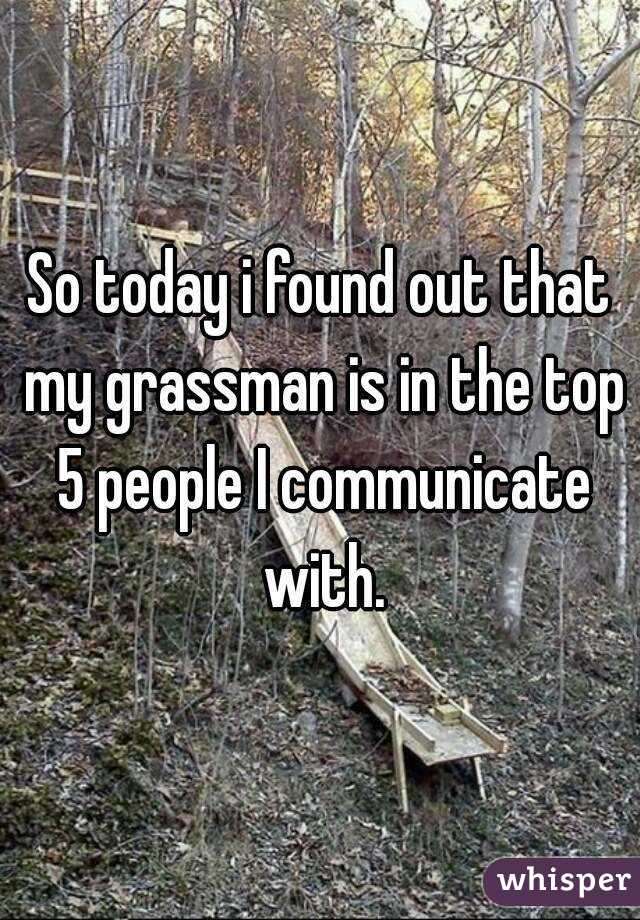 So today i found out that my grassman is in the top 5 people I communicate with.