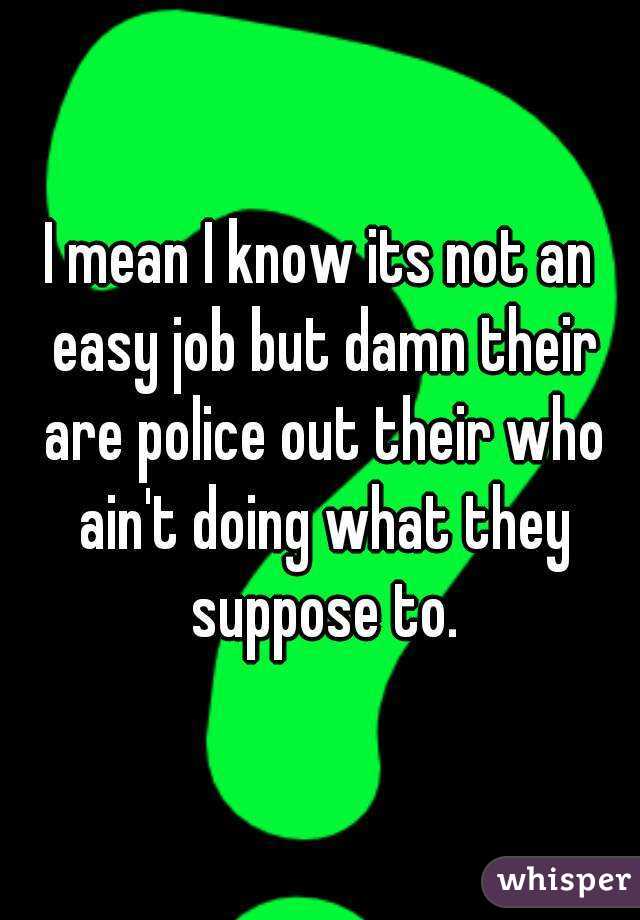 I mean I know its not an easy job but damn their are police out their who ain't doing what they suppose to.