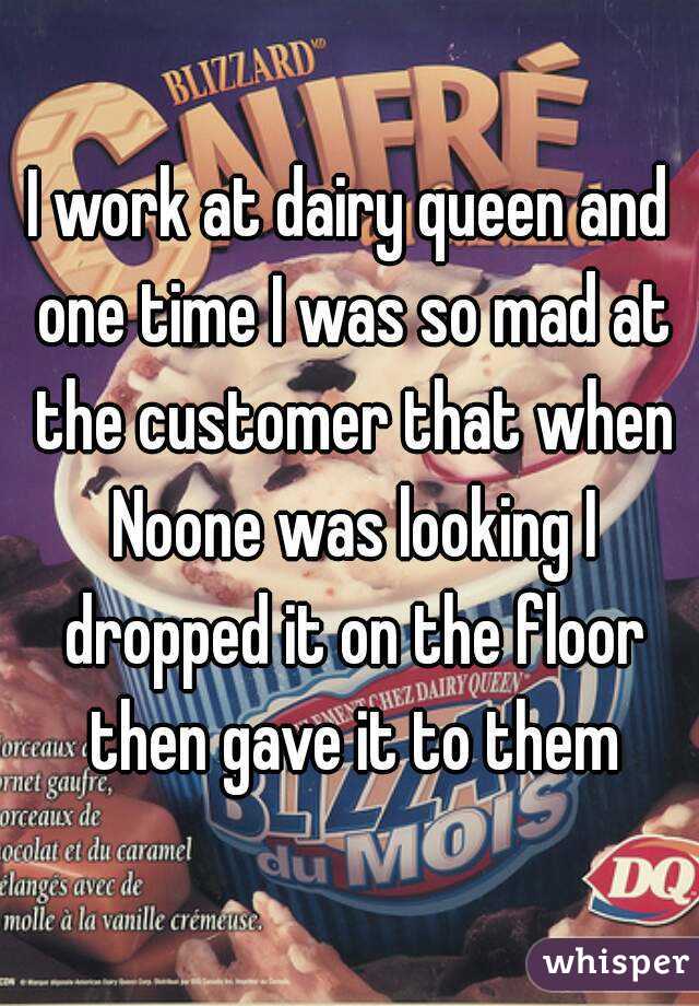 I work at dairy queen and one time I was so mad at the customer that when Noone was looking I dropped it on the floor then gave it to them