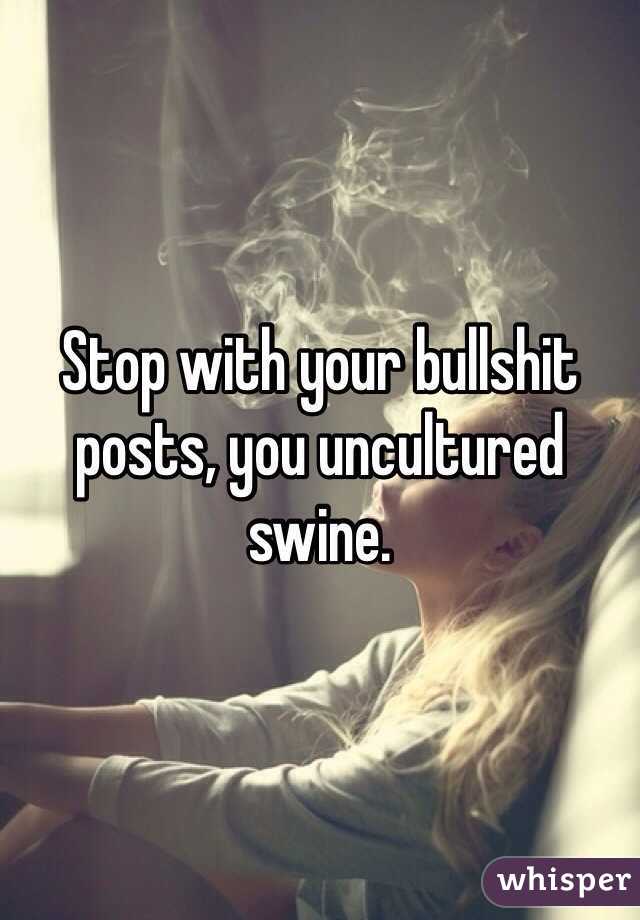 Stop with your bullshit posts, you uncultured swine. 