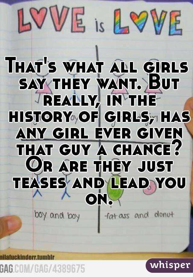That's what all girls say they want. But really, in the history of girls, has any girl ever given that guy a chance? Or are they just teases and lead you on.