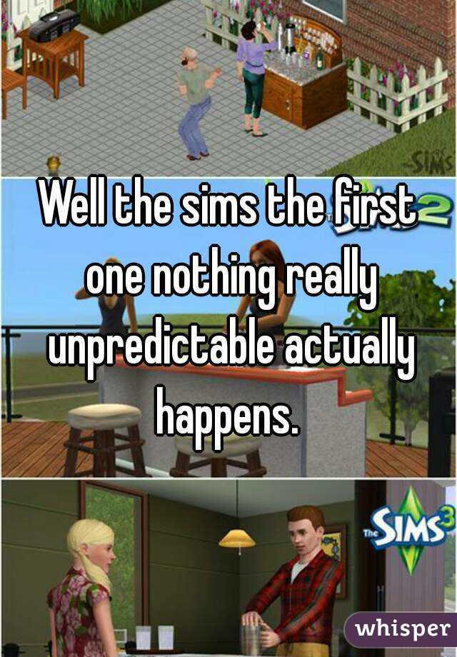 Well the sims the first one nothing really unpredictable actually happens. 