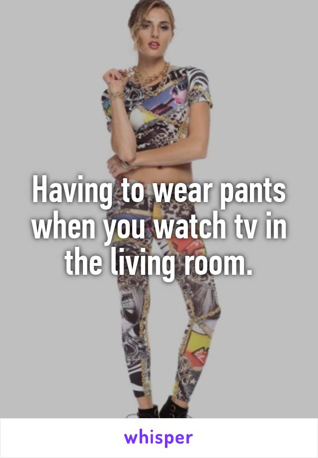 Having to wear pants when you watch tv in the living room.