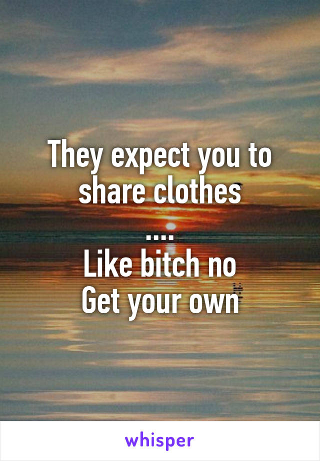 They expect you to share clothes
....
Like bitch no
Get your own
