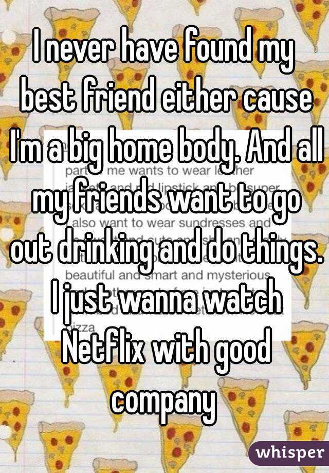 I never have found my best friend either cause I'm a big home body. And all my friends want to go out drinking and do things. I just wanna watch Netflix with good company 