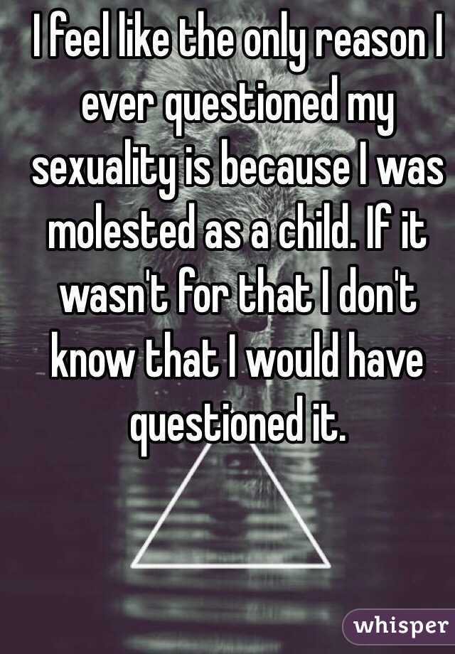 I feel like the only reason I ever questioned my sexuality is because I was molested as a child. If it wasn't for that I don't know that I would have questioned it. 
