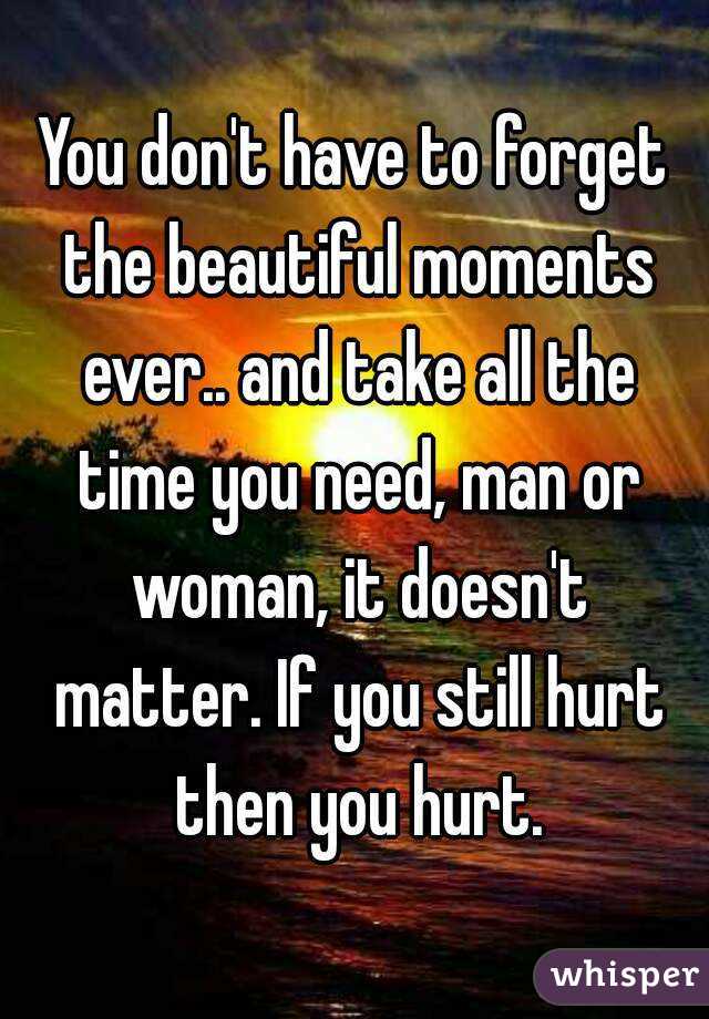 You don't have to forget the beautiful moments ever.. and take all the time you need, man or woman, it doesn't matter. If you still hurt then you hurt.