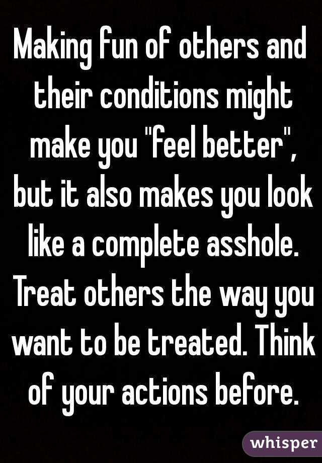 Making fun of others and their conditions might make you "feel better", but it also makes you look like a complete asshole. Treat others the way you want to be treated. Think of your actions before.