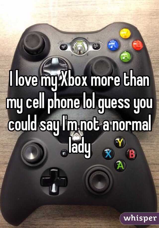 I love my Xbox more than my cell phone lol guess you could say I'm not a normal lady