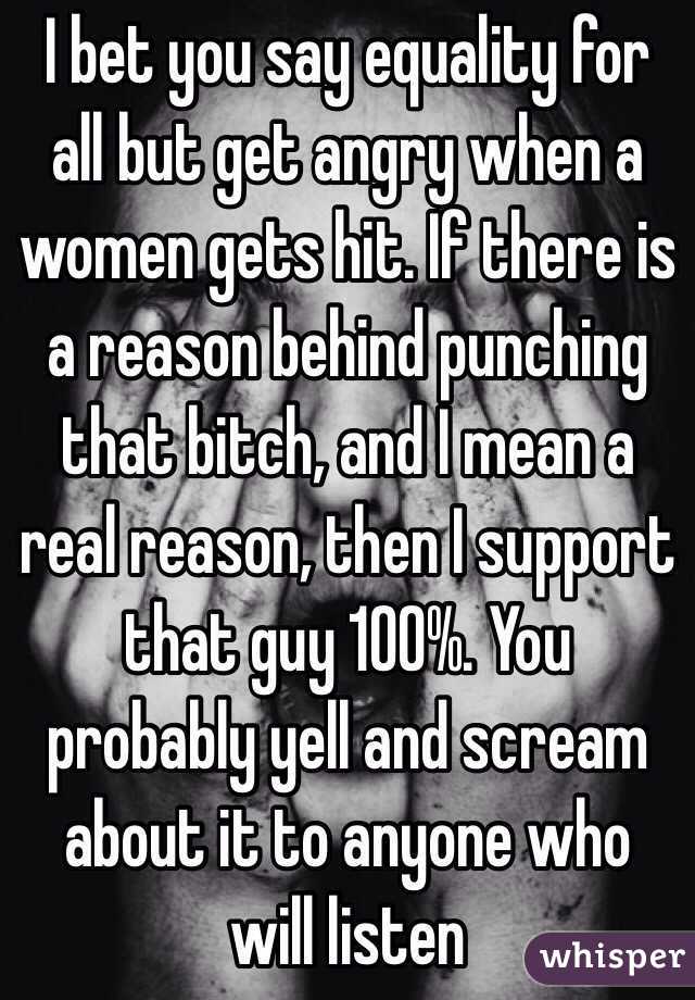 I bet you say equality for all but get angry when a women gets hit. If there is a reason behind punching that bitch, and I mean a real reason, then I support that guy 100%. You probably yell and scream about it to anyone who will listen