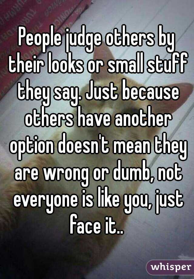 People judge others by their looks or small stuff they say. Just because others have another option doesn't mean they are wrong or dumb, not everyone is like you, just face it.. 