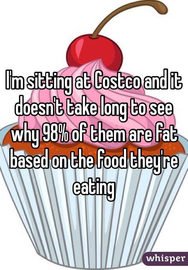 I'm sitting at Costco and it doesn't take long to see why 98% of them are fat based on the food they're eating 