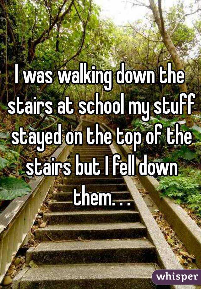I was walking down the stairs at school my stuff stayed on the top of the stairs but I fell down them. . .