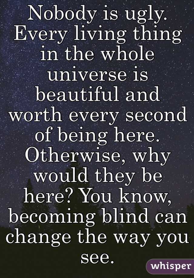 Nobody is ugly. Every living thing in the whole universe is beautiful and worth every second of being here. Otherwise, why would they be here? You know, becoming blind can change the way you see.