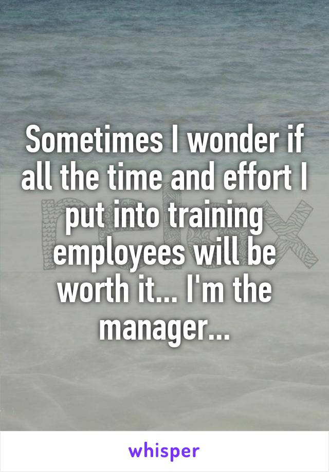 Sometimes I wonder if all the time and effort I put into training employees will be worth it... I'm the manager...