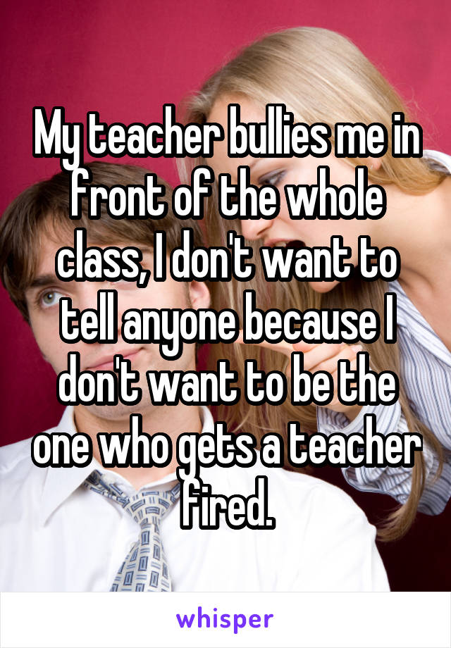 My teacher bullies me in front of the whole class, I don't want to tell anyone because I don't want to be the one who gets a teacher fired.