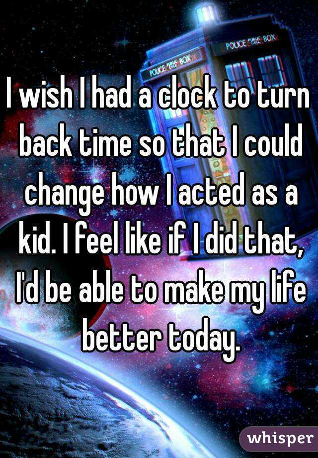 I wish I had a clock to turn back time so that I could change how I acted as a kid. I feel like if I did that, I'd be able to make my life better today.