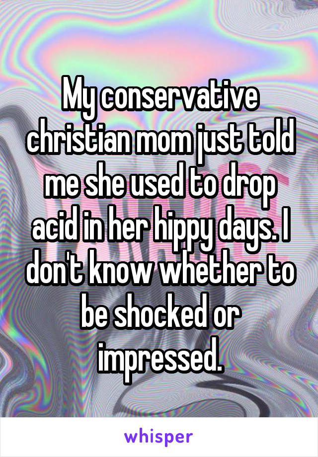My conservative christian mom just told me she used to drop acid in her hippy days. I don't know whether to be shocked or impressed.