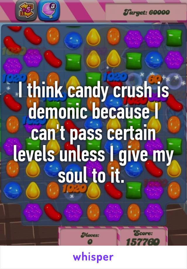 I think candy crush is demonic because I can't pass certain levels unless I give my soul to it. 