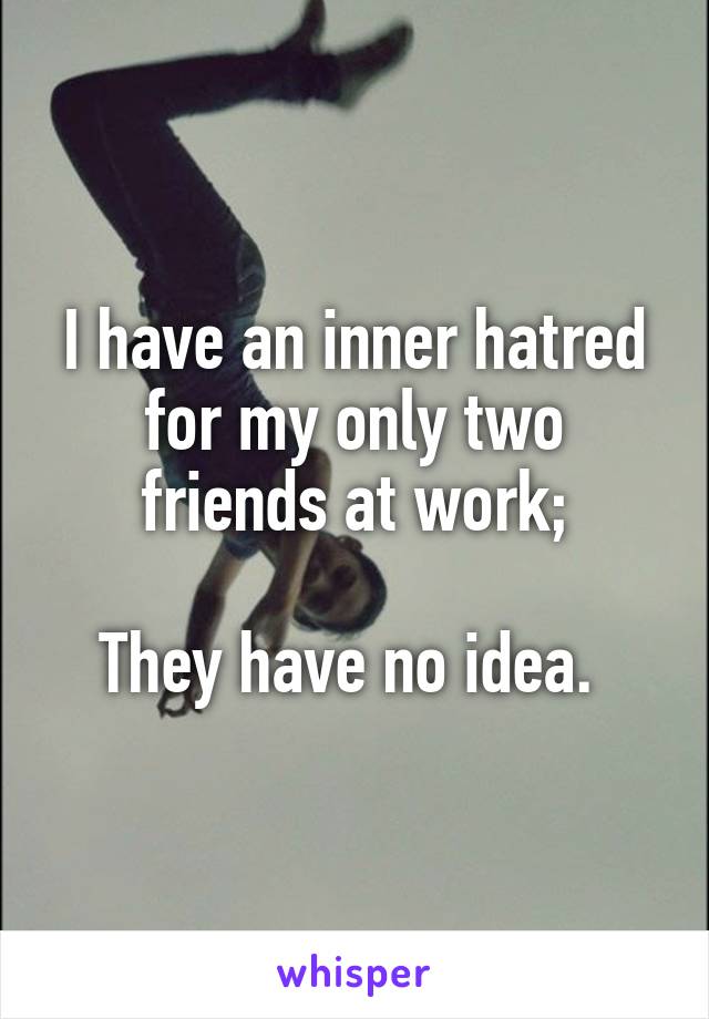I have an inner hatred for my only two friends at work;

They have no idea. 