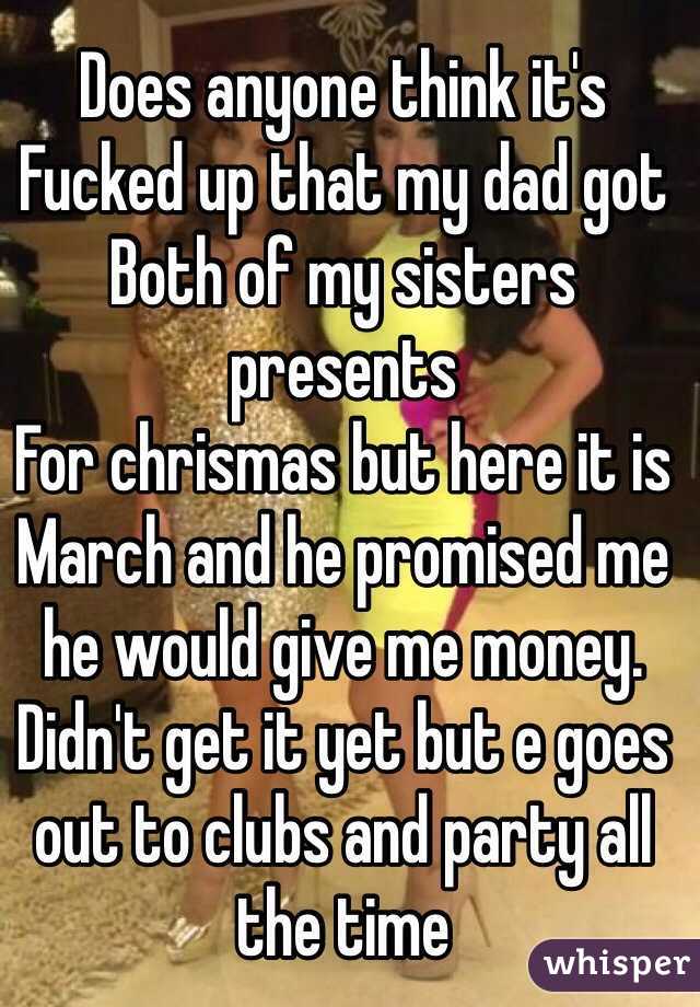Does anyone think it's 
Fucked up that my dad got 
Both of my sisters presents 
For chrismas but here it is March and he promised me he would give me money. Didn't get it yet but e goes out to clubs and party all the time 