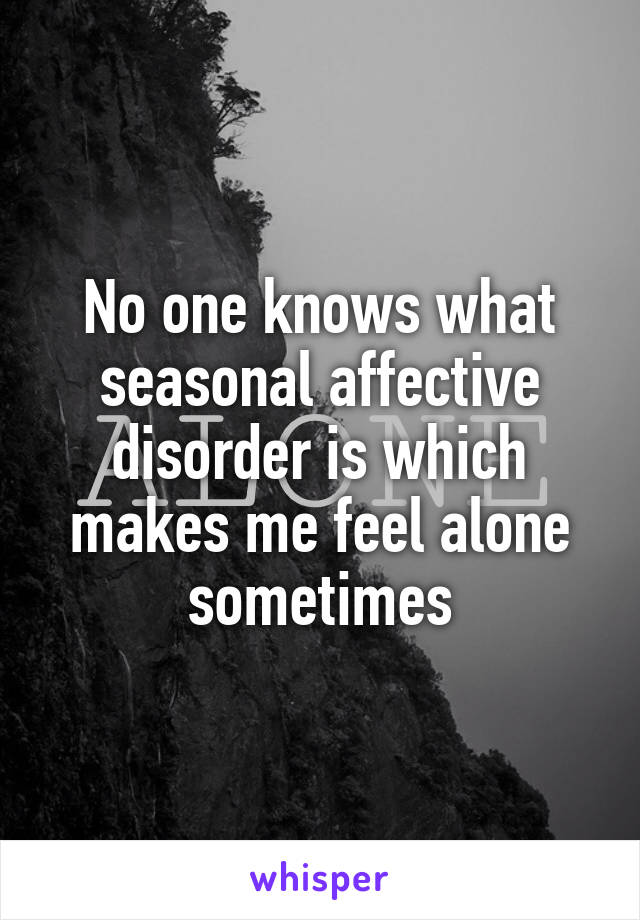 No one knows what seasonal affective disorder is which makes me feel alone sometimes