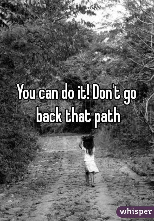 You can do it! Don't go back that path