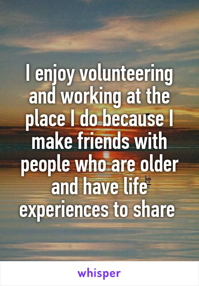 I enjoy volunteering and working at the place I do because I make friends with people who are older and have life experiences to share 