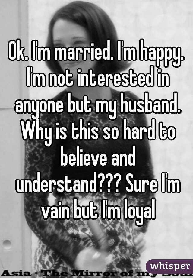 Ok. I'm married. I'm happy. I'm not interested in anyone but my husband. Why is this so hard to believe and understand??? Sure I'm vain but I'm loyal