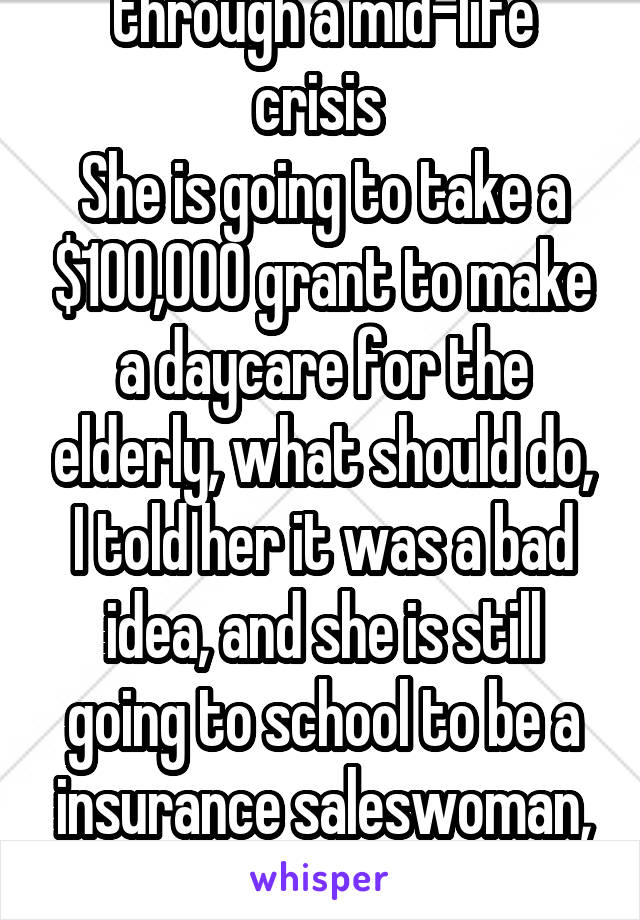 My mom is going through a mid-life crisis 
She is going to take a $100,000 grant to make a daycare for the elderly, what should do, I told her it was a bad idea, and she is still going to school to be a insurance saleswoman, and current has no job. FML