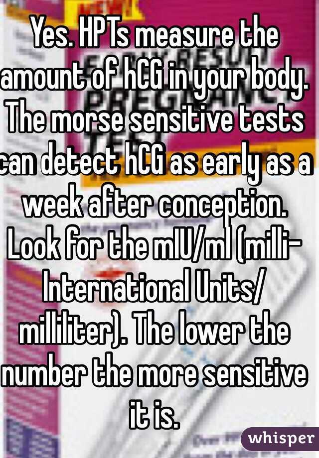 Yes. HPTs measure the amount of hCG in your body. The morse sensitive tests can detect hCG as early as a week after conception. Look for the mIU/ml (milli-International Units/milliliter). The lower the number the more sensitive it is. 