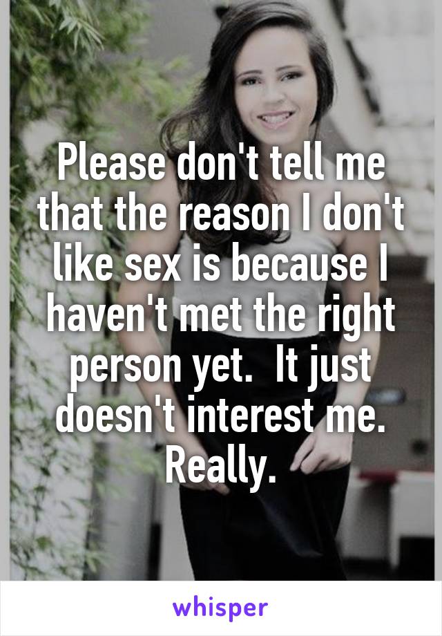 Please don't tell me that the reason I don't like sex is because I haven't met the right person yet.  It just doesn't interest me. Really.