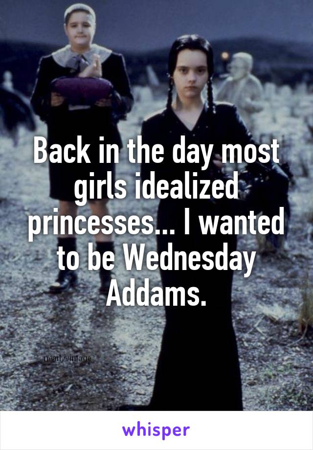 Back in the day most girls idealized princesses... I wanted to be Wednesday Addams.