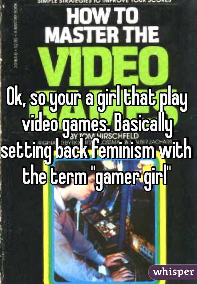 Ok, so your a girl that play video games. Basically setting back feminism with the term "gamer girl"